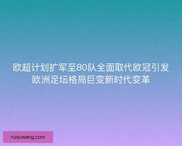 欧超计划扩军至80队全面取代欧冠引发欧洲足坛格局巨变新时代变革
