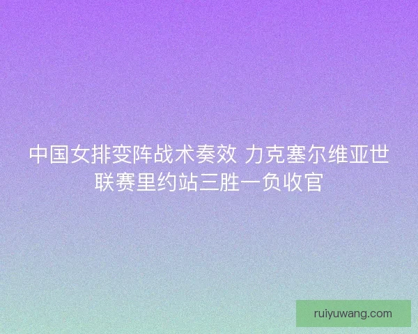 中国女排变阵战术奏效 力克塞尔维亚世联赛里约站三胜一负收官