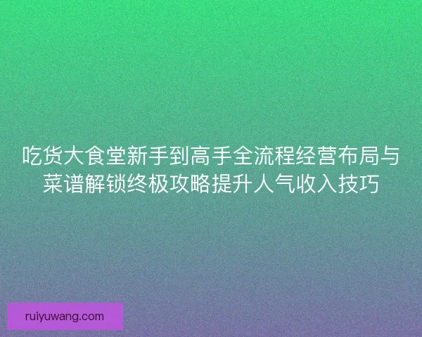 吃货大食堂新手到高手全流程经营布局与菜谱解锁终极攻略提升人气收入技巧