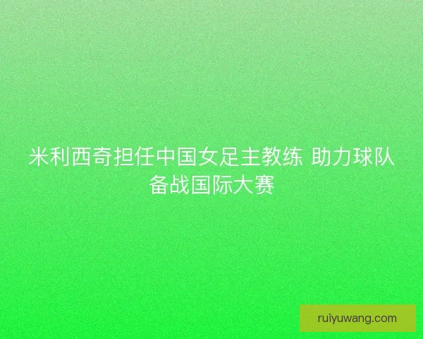 米利西奇担任中国女足主教练 助力球队备战国际大赛