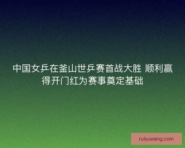 中国女乒在釜山世乒赛首战大胜 顺利赢得开门红为赛事奠定基础