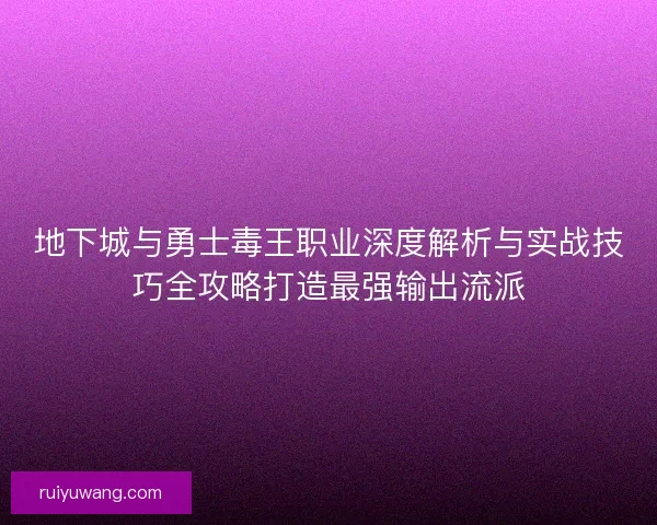 地下城与勇士毒王职业深度解析与实战技巧全攻略打造最强输出流派