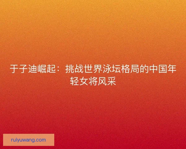 于子迪崛起：挑战世界泳坛格局的中国年轻女将风采