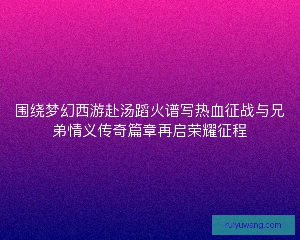 围绕梦幻西游赴汤蹈火谱写热血征战与兄弟情义传奇篇章再启荣耀征程