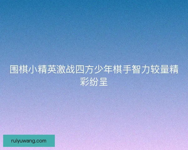 围棋小精英激战四方少年棋手智力较量精彩纷呈