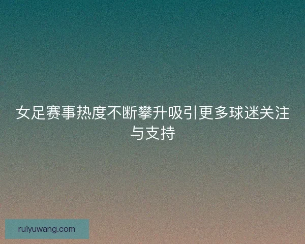 女足赛事热度不断攀升吸引更多球迷关注与支持