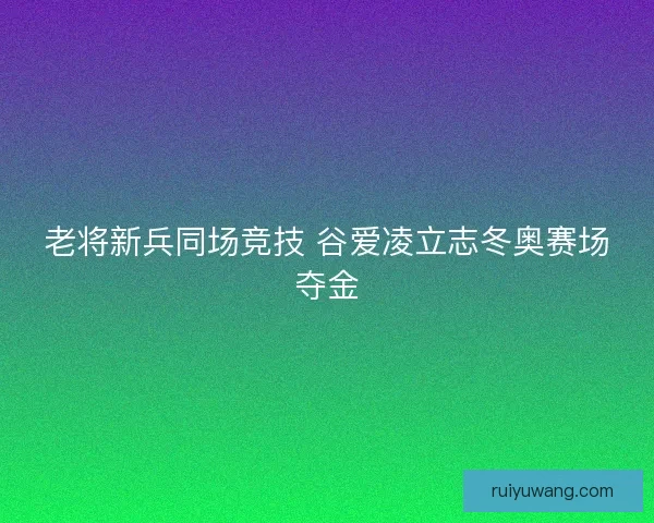 老将新兵同场竞技 谷爱凌立志冬奥赛场夺金