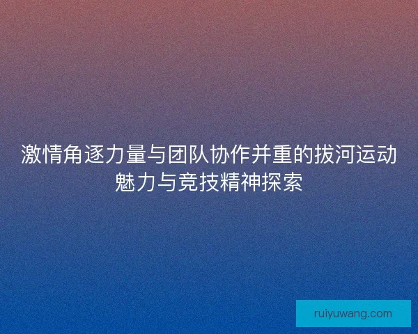 激情角逐力量与团队协作并重的拔河运动魅力与竞技精神探索 激情角逐力量与团队协作并重的拔河运动魅力与竞技精神探索