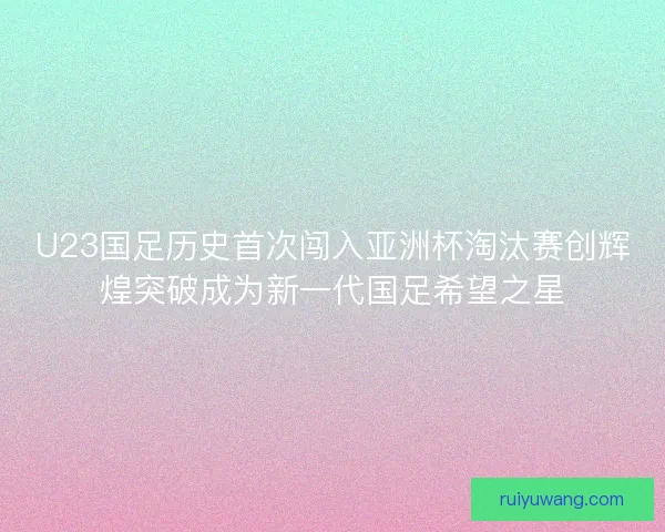U23国足历史首次闯入亚洲杯淘汰赛创辉煌突破成为新一代国足希望之星 U23国足历史首次闯入亚洲杯淘汰赛创辉煌突破成为新一代国足希望之星