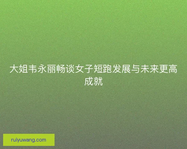 大姐韦永丽畅谈女子短跑发展与未来更高成就