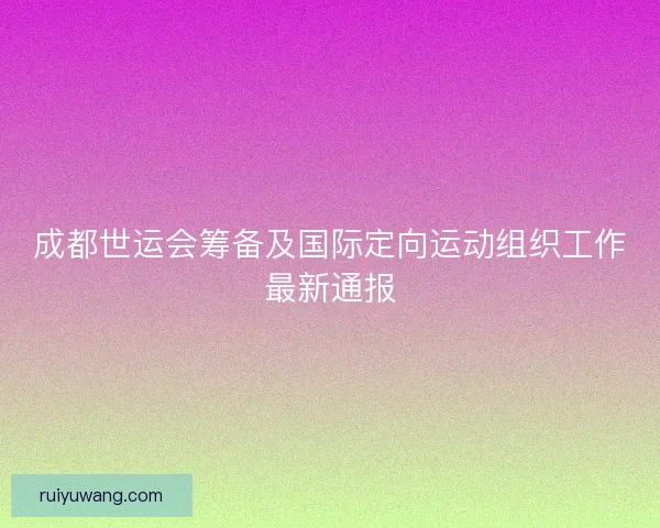 成都世运会筹备及国际定向运动组织工作最新通报