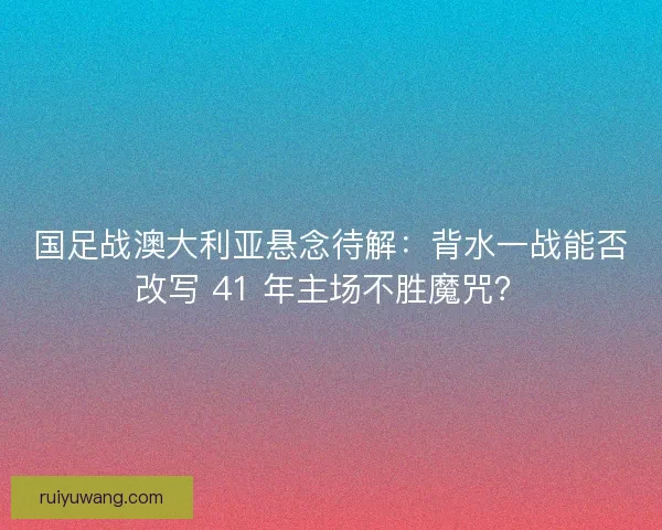 国足战澳大利亚悬念待解：背水一战能否改写 41 年主场不胜魔咒？